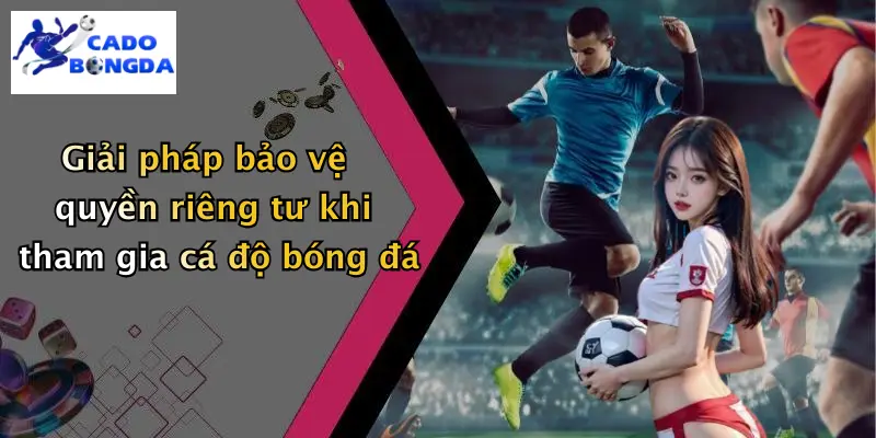 Giải pháp bảo vệ quyền riêng tư khi tham gia cá độ bóng đá