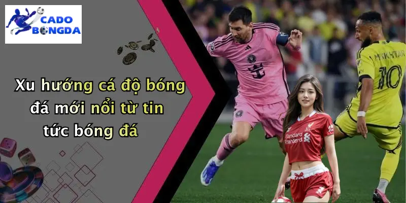 Xu hướng cá độ bóng đá mới nổi từ tin tức bóng đá